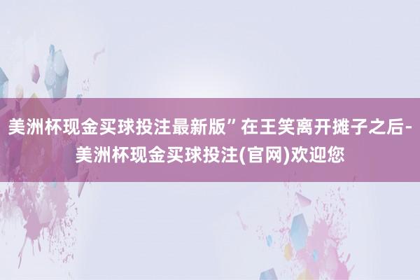 美洲杯现金买球投注最新版”在王笑离开摊子之后-美洲杯现金买球投注(官网)欢迎您