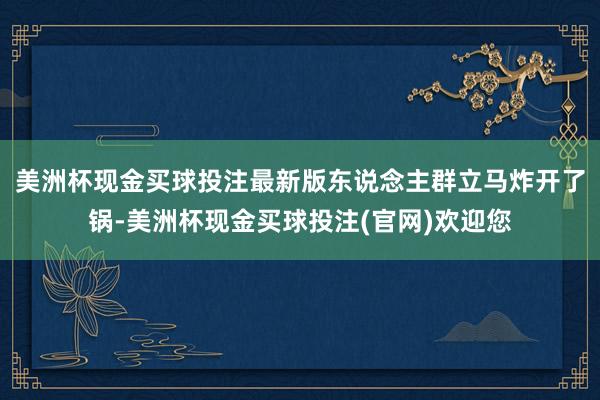 美洲杯现金买球投注最新版东说念主群立马炸开了锅-美洲杯现金买球投注(官网)欢迎您