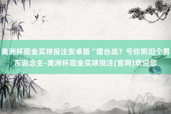 美洲杯现金买球投注安卓版“擂台战？亏你照旧个男东说念主-美洲杯现金买球投注(官网)欢迎您