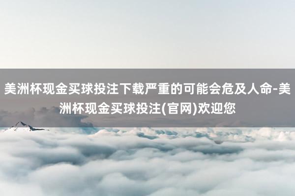 美洲杯现金买球投注下载严重的可能会危及人命-美洲杯现金买球投注(官网)欢迎您