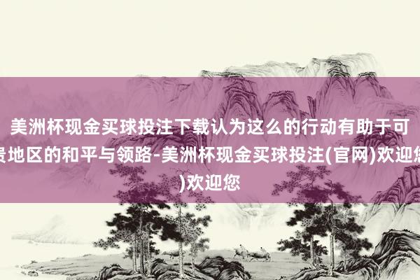 美洲杯现金买球投注下载认为这么的行动有助于可贵地区的和平与领路-美洲杯现金买球投注(官网)欢迎您