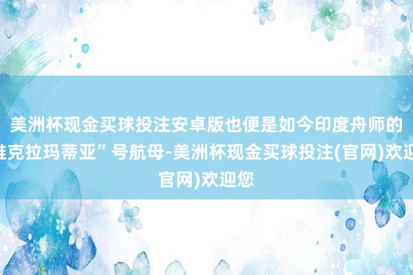 美洲杯现金买球投注安卓版也便是如今印度舟师的“维克拉玛蒂亚”号航母-美洲杯现金买球投注(官网)欢迎您