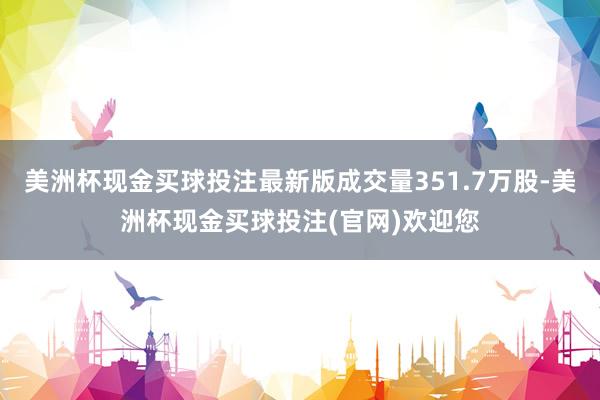 美洲杯现金买球投注最新版成交量351.7万股-美洲杯现金买球投注(官网)欢迎您