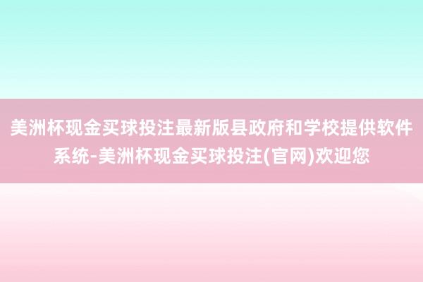 美洲杯现金买球投注最新版县政府和学校提供软件系统-美洲杯现金买球投注(官网)欢迎您