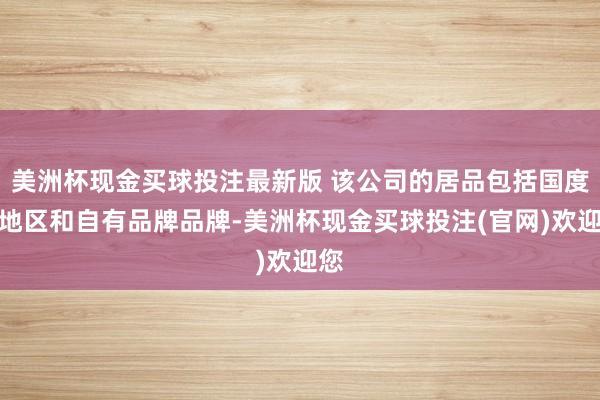 美洲杯现金买球投注最新版 该公司的居品包括国度、地区和自有品牌品牌-美洲杯现金买球投注(官网)欢迎您