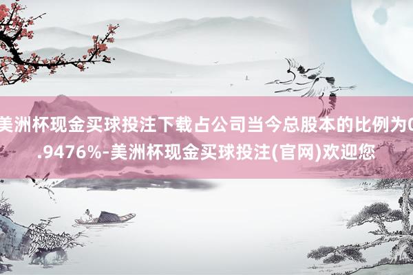 美洲杯现金买球投注下载占公司当今总股本的比例为0.9476%-美洲杯现金买球投注(官网)欢迎您