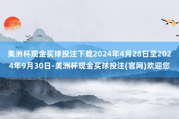 美洲杯现金买球投注下载2024年4月28日至2024年9月30日-美洲杯现金买球投注(官网)欢迎您