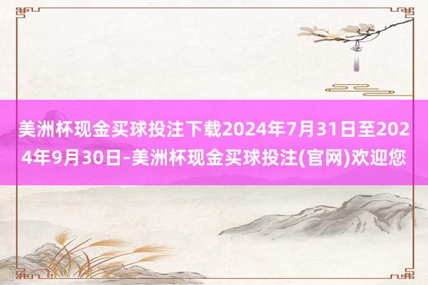 美洲杯现金买球投注下载2024年7月31日至2024年9月30日-美洲杯现金买球投注(官网)欢迎您