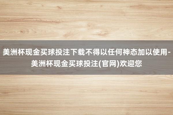 美洲杯现金买球投注下载不得以任何神态加以使用-美洲杯现金买球投注(官网)欢迎您