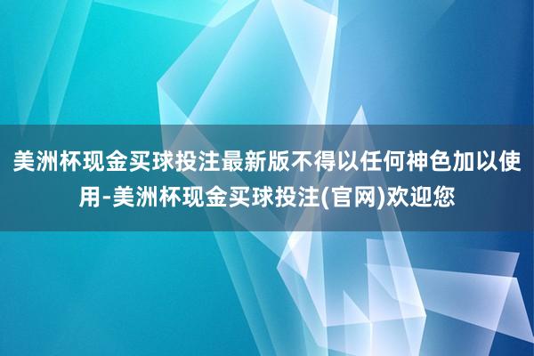 美洲杯现金买球投注最新版不得以任何神色加以使用-美洲杯现金买球投注(官网)欢迎您