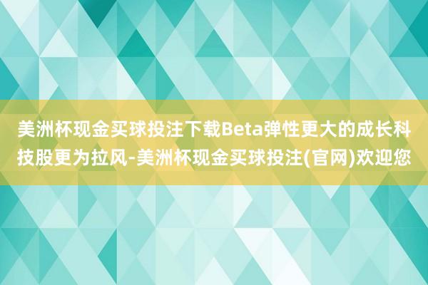 美洲杯现金买球投注下载Beta弹性更大的成长科技股更为拉风-美洲杯现金买球投注(官网)欢迎您