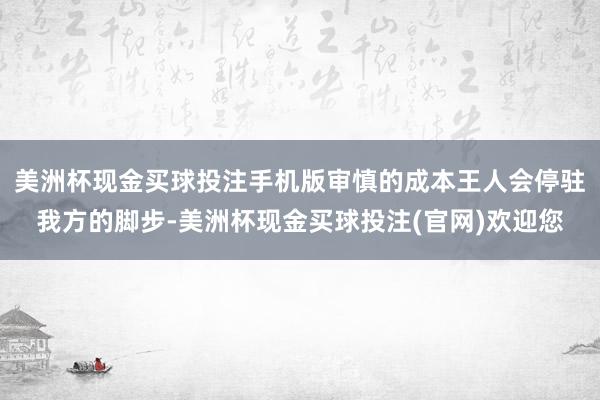 美洲杯现金买球投注手机版审慎的成本王人会停驻我方的脚步-美洲杯现金买球投注(官网)欢迎您