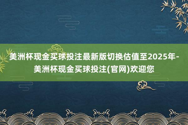 美洲杯现金买球投注最新版切换估值至2025年-美洲杯现金买球投注(官网)欢迎您