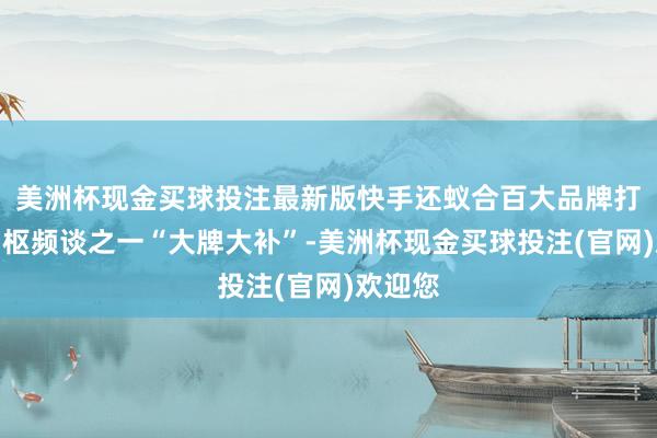 美洲杯现金买球投注最新版快手还蚁合百大品牌打造了中枢频谈之一“大牌大补”-美洲杯现金买球投注(官网)欢迎您