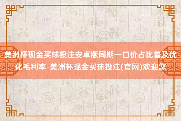 美洲杯现金买球投注安卓版同期一口价占比普及优化毛利率-美洲杯现金买球投注(官网)欢迎您