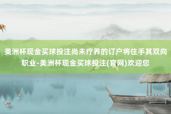 美洲杯现金买球投注尚未疗养的订户将住手其双向职业-美洲杯现金买球投注(官网)欢迎您