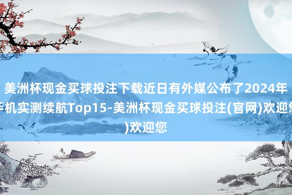 美洲杯现金买球投注下载近日有外媒公布了2024年手机实测续航Top15-美洲杯现金买球投注(官网)欢迎您