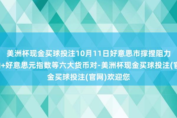 美洲杯现金买球投注10月11日好意思市撑捏阻力：金银原油+好意思元指数等六大货币对-美洲杯现金买球投注(官网)欢迎您