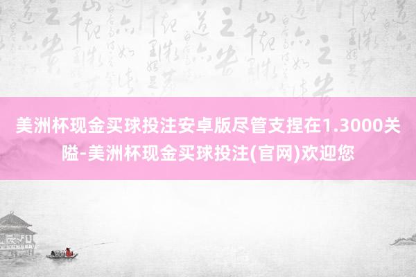 美洲杯现金买球投注安卓版尽管支捏在1.3000关隘-美洲杯现金买球投注(官网)欢迎您