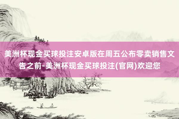 美洲杯现金买球投注安卓版在周五公布零卖销售文告之前-美洲杯现金买球投注(官网)欢迎您