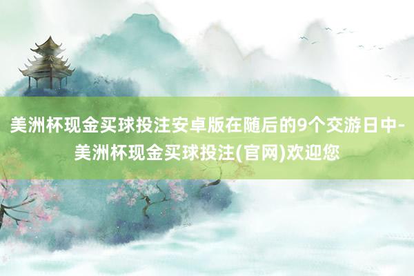 美洲杯现金买球投注安卓版在随后的9个交游日中-美洲杯现金买球投注(官网)欢迎您