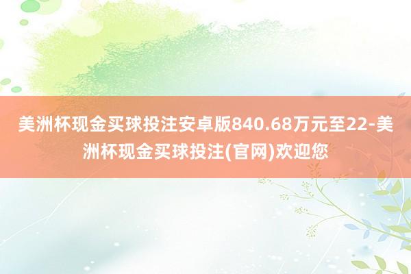 美洲杯现金买球投注安卓版840.68万元至22-美洲杯现金买球投注(官网)欢迎您