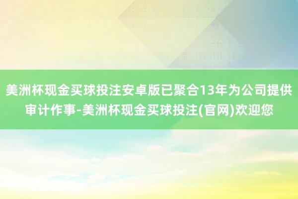 美洲杯现金买球投注安卓版已聚合13年为公司提供审计作事-美洲杯现金买球投注(官网)欢迎您