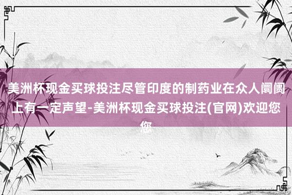 美洲杯现金买球投注尽管印度的制药业在众人阛阓上有一定声望-美洲杯现金买球投注(官网)欢迎您