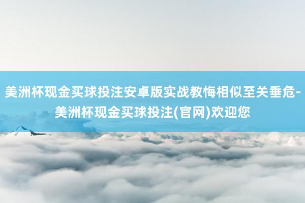 美洲杯现金买球投注安卓版实战教悔相似至关垂危-美洲杯现金买球投注(官网)欢迎您