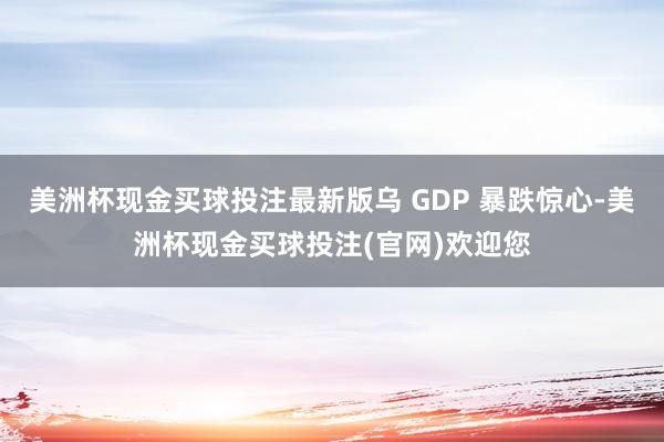 美洲杯现金买球投注最新版乌 GDP 暴跌惊心-美洲杯现金买球投注(官网)欢迎您