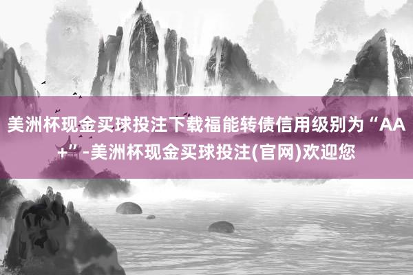 美洲杯现金买球投注下载福能转债信用级别为“AA+”-美洲杯现金买球投注(官网)欢迎您