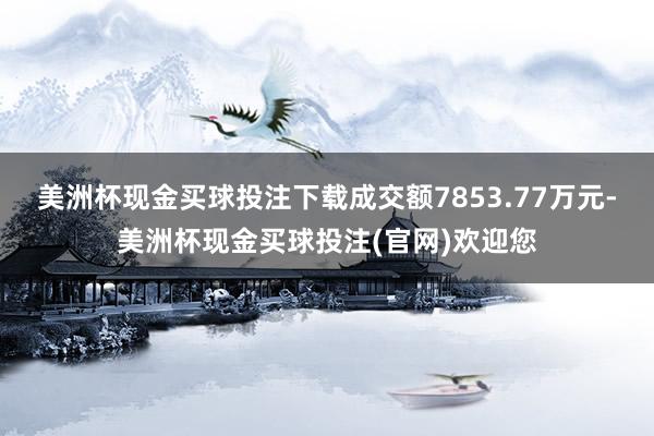 美洲杯现金买球投注下载成交额7853.77万元-美洲杯现金买球投注(官网)欢迎您