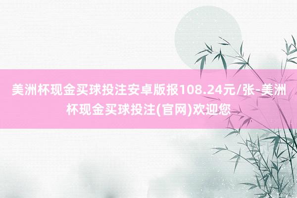 美洲杯现金买球投注安卓版报108.24元/张-美洲杯现金买球投注(官网)欢迎您