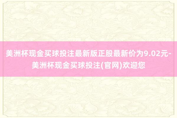 美洲杯现金买球投注最新版正股最新价为9.02元-美洲杯现金买球投注(官网)欢迎您