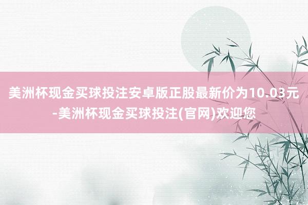 美洲杯现金买球投注安卓版正股最新价为10.03元-美洲杯现金买球投注(官网)欢迎您