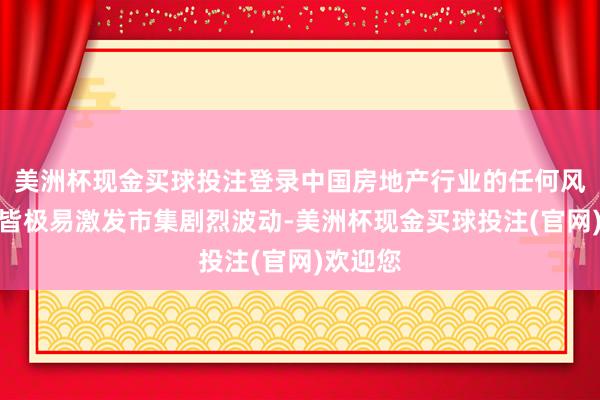 美洲杯现金买球投注登录中国房地产行业的任何风吹草动皆极易激发市集剧烈波动-美洲杯现金买球投注(官网)欢迎您