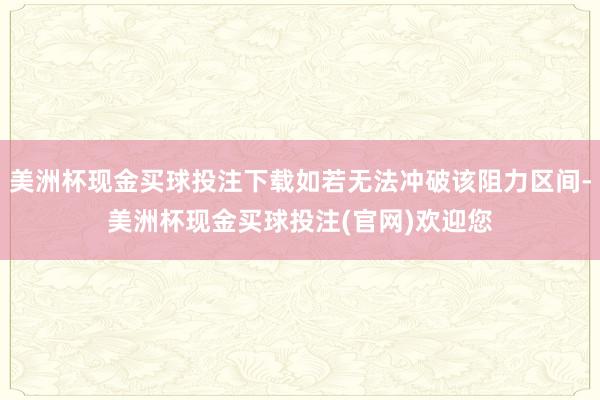 美洲杯现金买球投注下载如若无法冲破该阻力区间-美洲杯现金买球投注(官网)欢迎您