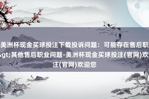 美洲杯现金买球投注下载投诉问题：可能存在售后职业->其他售后职业问题-美洲杯现金买球投注(官网)欢迎您