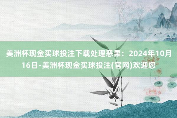 美洲杯现金买球投注下载处理恶果：2024年10月16日-美洲杯现金买球投注(官网)欢迎您