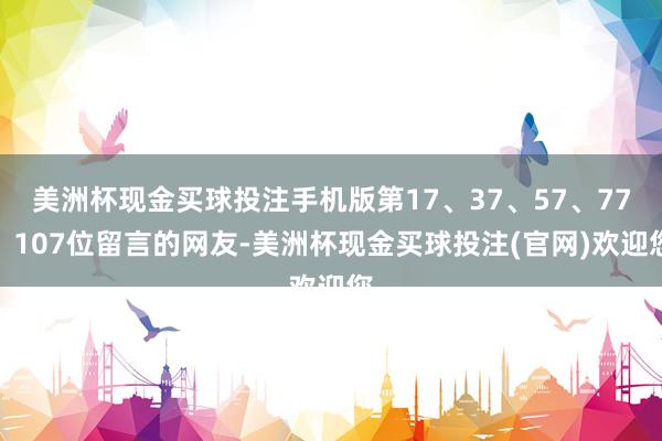 美洲杯现金买球投注手机版第17、37、57、77、107位留言的网友-美洲杯现金买球投注(官网)欢迎您