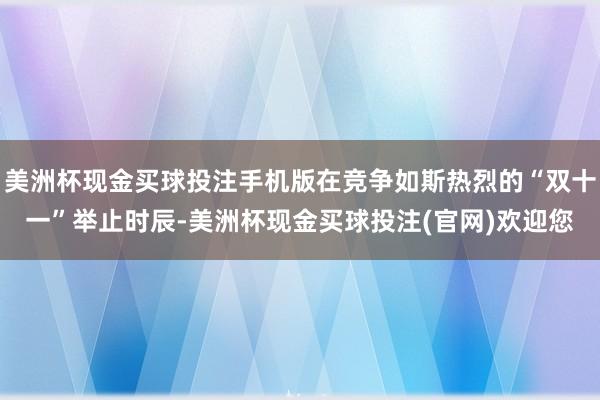 美洲杯现金买球投注手机版在竞争如斯热烈的“双十一”举止时辰-美洲杯现金买球投注(官网)欢迎您