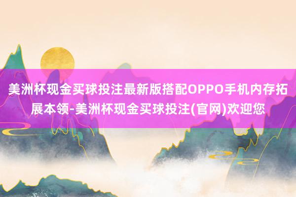 美洲杯现金买球投注最新版搭配OPPO手机内存拓展本领-美洲杯现金买球投注(官网)欢迎您