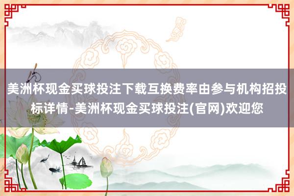 美洲杯现金买球投注下载互换费率由参与机构招投标详情-美洲杯现金买球投注(官网)欢迎您