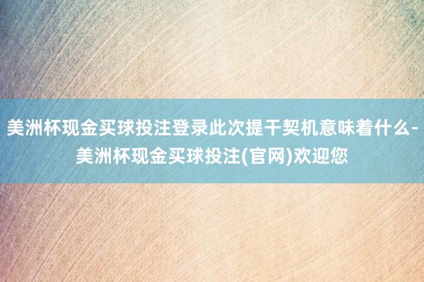 美洲杯现金买球投注登录此次提干契机意味着什么-美洲杯现金买球投注(官网)欢迎您