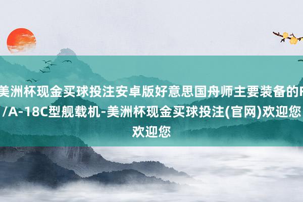 美洲杯现金买球投注安卓版好意思国舟师主要装备的F/A-18C型舰载机-美洲杯现金买球投注(官网)欢迎您