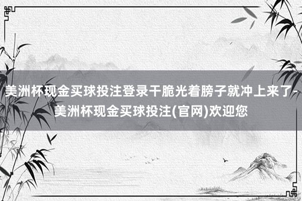 美洲杯现金买球投注登录干脆光着膀子就冲上来了-美洲杯现金买球投注(官网)欢迎您