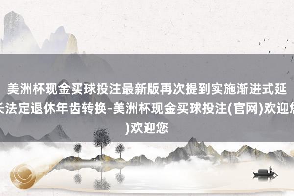 美洲杯现金买球投注最新版再次提到实施渐进式延长法定退休年齿转换-美洲杯现金买球投注(官网)欢迎您