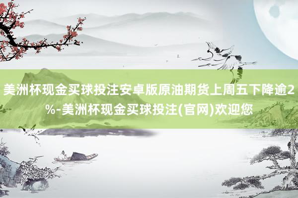 美洲杯现金买球投注安卓版原油期货上周五下降逾2%-美洲杯现金买球投注(官网)欢迎您