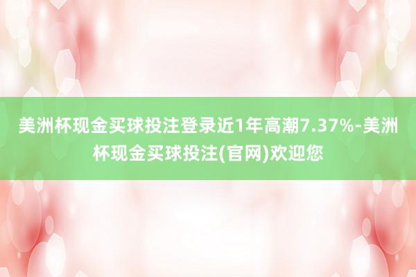 美洲杯现金买球投注登录近1年高潮7.37%-美洲杯现金买球投注(官网)欢迎您