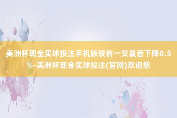 美洲杯现金买球投注手机版较前一交曩昔下降0.5%-美洲杯现金买球投注(官网)欢迎您